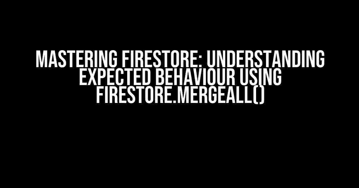 Mastering Firestore: Understanding Expected Behaviour using Firestore.MergeAll()